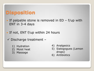Disposition
 If palpable stone is removed in ED – f/up with
ENT in 3-4 days
 If not, ENT f/up within 24 hours
 Discharge treatment –
1) Hydration
2) Moist heat
3) Massage
4) Analgesics
5) Sialogogues (Lemon
drops)
6) Antibiotics
 