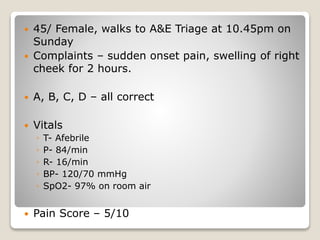 45/ Female, walks to A&E Triage at 10.45pm on
Sunday
 Complaints – sudden onset pain, swelling of right
cheek for 2 hours.
 A, B, C, D – all correct
 Vitals
◦ T- Afebrile
◦ P- 84/min
◦ R- 16/min
◦ BP- 120/70 mmHg
◦ SpO2- 97% on room air
 Pain Score – 5/10
 