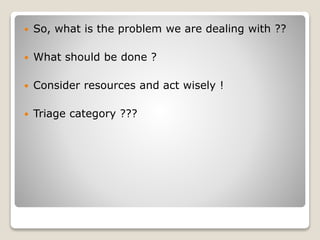  So, what is the problem we are dealing with ??
 What should be done ?
 Consider resources and act wisely !
 Triage category ???
 
