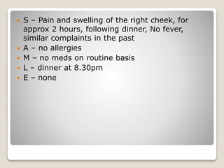  S – Pain and swelling of the right cheek, for
approx 2 hours, following dinner, No fever,
similar complaints in the past
 A – no allergies
 M – no meds on routine basis
 L – dinner at 8.30pm
 E – none
 