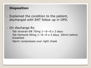 Disposition
 Explained the condition to the patient,
discharged with ENT follow up in OPD.
 On discharge Rx
◦ Tab Voveran-SR 75mg 1—0—0 x 3 days
◦ Tab Pantocid 40mg 1—0—0 x 3 days, 30min before
breakfast
◦ Warm compresses over right cheek
 