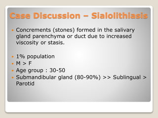  Concrements (stones) formed in the salivary
gland parenchyma or duct due to increased
viscosity or stasis.
 1% population
 M > F
 Age group : 30-50
 Submandibular gland (80-90%) >> Sublingual >
Parotid
Case Discussion – Sialolithiasis
 