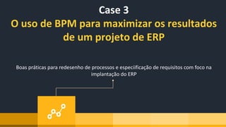 Case 3
O uso de BPM para maximizar os resultados
de um projeto de ERP
Boas práticas para redesenho de processos e especiificação de requisitos com foco na
implantação do ERP
 