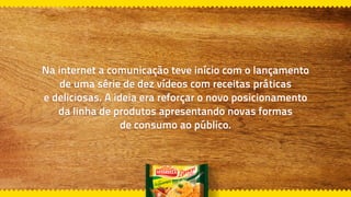 Na internet a comunicação teve início com o lançamento
de uma série de dez vídeos com receitas práticas
e deliciosas. A ideia era reforçar o novo posicionamento
da linha de produtos apresentando novas formas
de consumo ao público.
 
