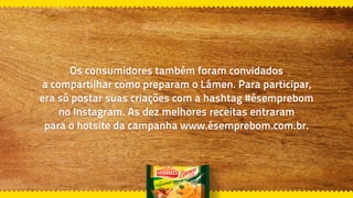 Os consumidores também foram convidados
a compartilhar como preparam o Lámen. Para participar,
era só postar suas criações com a hashtag #ésemprebom
no Instagram. As dez melhores receitas entraram
para o hotsite da campanha www.ésemprebom.com.br.
 