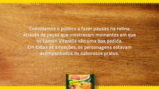 Convidamos o público a fazer pausas na rotina
através de peças que mostravam momentos em que
os Lámen Vitarella são uma boa pedida.
Em todas as situações, os personagens estavam
acompanhados de saborosos pratos.
 