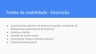 Testes de usabilidade - Descrição
● 4 participantes (gerentes de sistema de gestão, consultores de
planejamento e presidentes de empresa)
● Cenários e tarefas
● Aplicado de forma remota
● Ferramentas: Skype e Camtasia Studio 8
● Protocolo thinking aloud
 