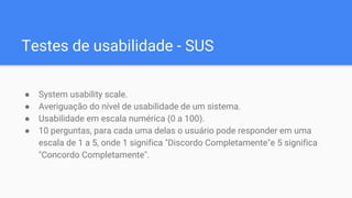Testes de usabilidade - SUS
● System usability scale.
● Averiguação do nível de usabilidade de um sistema.
● Usabilidade em escala numérica (0 a 100).
● 10 perguntas, para cada uma delas o usuário pode responder em uma
escala de 1 a 5, onde 1 significa "Discordo Completamente"e 5 significa
"Concordo Completamente".
 
