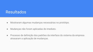 Resultados
● Mostraram algumas mudanças necessárias no protótipo.
● Mudanças não foram aplicadas de imediato.
● Processo de definição dos padrões da interface do sistema da empresa
atrasaram a aplicação de mudanças.
 