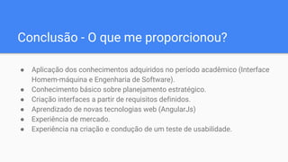 Conclusão - O que me proporcionou?
● Aplicação dos conhecimentos adquiridos no período acadêmico (Interface
Homem-máquina e Engenharia de Software).
● Conhecimento básico sobre planejamento estratégico.
● Criação interfaces a partir de requisitos definidos.
● Aprendizado de novas tecnologias web (AngularJs)
● Experiência de mercado.
● Experiência na criação e condução de um teste de usabilidade.
 