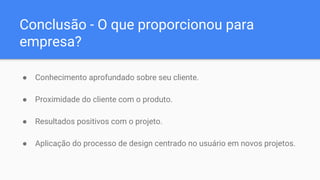 Conclusão - O que proporcionou para
empresa?
● Conhecimento aprofundado sobre seu cliente.
● Proximidade do cliente com o produto.
● Resultados positivos com o projeto.
● Aplicação do processo de design centrado no usuário em novos projetos.
 