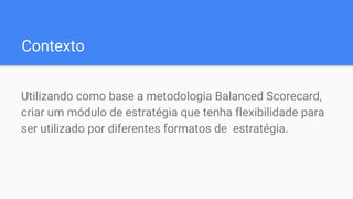 Contexto
Utilizando como base a metodologia Balanced Scorecard,
criar um módulo de estratégia que tenha flexibilidade para
ser utilizado por diferentes formatos de estratégia.
 
