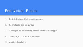 Entrevistas - Etapas
1. Definição do perfil dos participantes
2. Formulação das perguntas
3. Aplicação da entrevista (Remota com uso do Skype)
4. Transcrição dos pontos principais
5. Análise dos dados
 