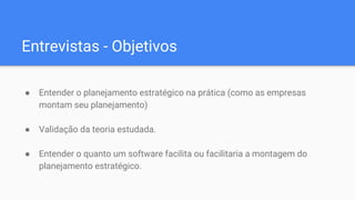 Entrevistas - Objetivos
● Entender o planejamento estratégico na prática (como as empresas
montam seu planejamento)
● Validação da teoria estudada.
● Entender o quanto um software facilita ou facilitaria a montagem do
planejamento estratégico.
 