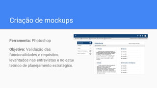 Criação de mockups
Ferramenta: Photoshop
Objetivo: Validação das
funcionalidades e requisitos
levantados nas entrevistas e no estudo
teórico de planejamento estratégico.
 
