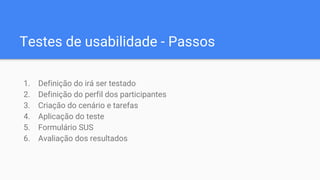 Testes de usabilidade - Passos
1. Definição do irá ser testado
2. Definição do perfil dos participantes
3. Criação do cenário e tarefas
4. Aplicação do teste
5. Formulário SUS
6. Avaliação dos resultados
 