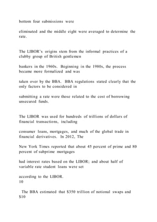 bottom four submissions were
eliminated and the middle eight were averaged to determine the
rate.
The LIBOR’s origins stem from the informal practices of a
clubby group of British gentlemen
bankers in the 1960s. Beginning in the 1980s, the process
became more formalized and was
taken over by the BBA. BBA regulations stated clearly that the
only factors to be considered in
submitting a rate were those related to the cost of borrowing
unsecured funds.
The LIBOR was used for hundreds of trillions of dollars of
financial transactions, including
consumer loans, mortgages, and much of the global trade in
financial derivatives. In 2012, The
New York Times reported that about 45 percent of prime and 80
percent of subprime mortgages
had interest rates based on the LIBOR; and about half of
variable rate student loans were set
according to the LIBOR.
10
The BBA estimated that $350 trillion of notional swaps and
$10
 