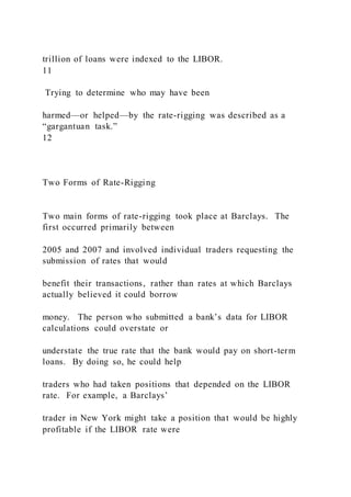 trillion of loans were indexed to the LIBOR.
11
Trying to determine who may have been
harmed—or helped—by the rate-rigging was described as a
“gargantuan task.”
12
Two Forms of Rate-Rigging
Two main forms of rate-rigging took place at Barclays. The
first occurred primarily between
2005 and 2007 and involved individual traders requesting the
submission of rates that would
benefit their transactions, rather than rates at which Barclays
actually believed it could borrow
money. The person who submitted a bank’s data for LIBOR
calculations could overstate or
understate the true rate that the bank would pay on short-term
loans. By doing so, he could help
traders who had taken positions that depended on the LIBOR
rate. For example, a Barclays’
trader in New York might take a position that would be highly
profitable if the LIBOR rate were
 