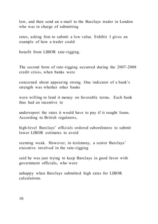 low, and then send an e-mail to the Barclays trader in London
who was in charge of submitting
rates, asking him to submit a low value. Exhibit 1 gives an
example of how a trader could
benefit from LIBOR rate-rigging.
The second form of rate-rigging occurred during the 2007-2008
credit crisis, when banks were
concerned about appearing strong. One indicator of a bank’s
strength was whether other banks
were willing to lend it money on favorable terms. Each bank
thus had an incentive to
underreport the rates it would have to pay if it sought loans.
According to British regulators,
high-level Barclays’ officials ordered subordinates to submit
lower LIBOR estimates to avoid
seeming weak. However, in testimony, a senior Barclays’
executive involved in the rate-rigging
said he was just trying to keep Barclays in good favor with
government officials, who were
unhappy when Barclays submitted high rates for LIBOR
calculations.
10
 