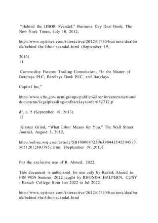 “Behind the LIBOR Scandal,” Business Day Deal Book, The
New York Times, July 10, 2012,
http://www.nytimes.com/interactive/2012/07/10/business/dealbo
ok/behind-the-libor-scandal.html (September 19,
2013).
11
Commodity Futures Trading Commission, “In the Matter of
Barclays PLC, Barclays Bank PLC, and Barclays
Capital Inc,”
http://www.cftc.gov/ucm/groups/public/@lrenforcementactions/
documents/legalpleading/enfbarclaysorder062712.p
df, p. 5 (September 19, 2013).
12
Kirsten Grind, “What Libor Means for You,” The Wall Street
Journal, August 3, 2012,
http://online.wsj.com/article/SB10000872396390443545504577
565120728037852.html (September 19, 2013).
For the exclusive use of R. Ahmed, 2022.
This document is authorized for use only by Rashik Ahmed in
FIN 9858 Summer 2022 taught by RHONDA HALPERN, CUNY
- Baruch College from Jun 2022 to Jul 2022.
http://www.nytimes.com/interactive/2012/07/10/business/dealbo
ok/behind-the-libor-scandal.html
 
