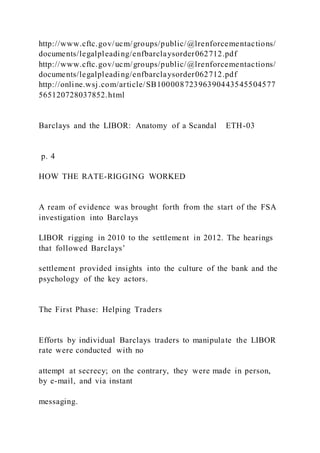 http://www.cftc.gov/ucm/groups/public/@lrenforcementactions/
documents/legalpleading/enfbarclaysorder062712.pdf
http://www.cftc.gov/ucm/groups/public/@lrenforcementactions/
documents/legalpleading/enfbarclaysorder062712.pdf
http://online.wsj.com/article/SB10000872396390443545504577
565120728037852.html
Barclays and the LIBOR: Anatomy of a Scandal ETH-03
p. 4
HOW THE RATE-RIGGING WORKED
A ream of evidence was brought forth from the start of the FSA
investigation into Barclays
LIBOR rigging in 2010 to the settlement in 2012. The hearings
that followed Barclays’
settlement provided insights into the culture of the bank and the
psychology of the key actors.
The First Phase: Helping Traders
Efforts by individual Barclays traders to manipulate the LIBOR
rate were conducted with no
attempt at secrecy; on the contrary, they were made in person,
by e-mail, and via instant
messaging.
 