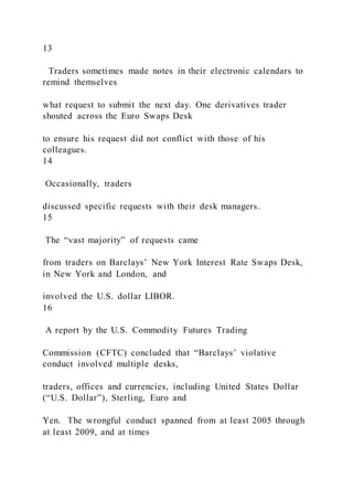 13
Traders sometimes made notes in their electronic calendars to
remind themselves
what request to submit the next day. One derivatives trader
shouted across the Euro Swaps Desk
to ensure his request did not conflict with those of his
colleagues.
14
Occasionally, traders
discussed specific requests with their desk managers.
15
The “vast majority” of requests came
from traders on Barclays’ New York Interest Rate Swaps Desk,
in New York and London, and
involved the U.S. dollar LIBOR.
16
A report by the U.S. Commodity Futures Trading
Commission (CFTC) concluded that “Barclays’ violative
conduct involved multiple desks,
traders, offices and currencies, including United States Dollar
(“U.S. Dollar”), Sterling, Euro and
Yen. The wrongful conduct spanned from at least 2005 through
at least 2009, and at times
 