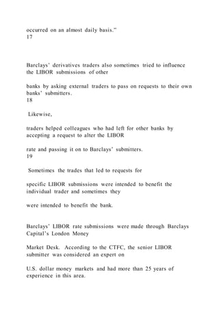 occurred on an almost daily basis.”
17
Barclays’ derivatives traders also sometimes tried to influence
the LIBOR submissions of other
banks by asking external traders to pass on requests to their own
banks’ submitters.
18
Likewise,
traders helped colleagues who had left for other banks by
accepting a request to alter the LIBOR
rate and passing it on to Barclays’ submitters.
19
Sometimes the trades that led to requests for
specific LIBOR submissions were intended to benefit the
individual trader and sometimes they
were intended to benefit the bank.
Barclays’ LIBOR rate submissions were made through Barclays
Capital’s London Money
Market Desk. According to the CTFC, the senior LIBOR
submitter was considered an expert on
U.S. dollar money markets and had more than 25 years of
experience in this area.
 