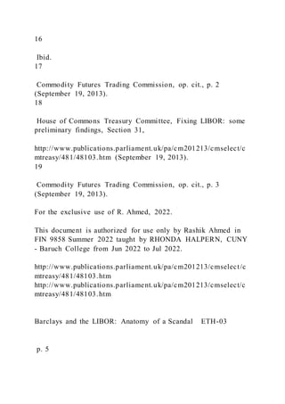 16
Ibid.
17
Commodity Futures Trading Commission, op. cit., p. 2
(September 19, 2013).
18
House of Commons Treasury Committee, Fixing LIBOR: some
preliminary findings, Section 31,
http://www.publications.parliament.uk/pa/cm201213/cmselect/c
mtreasy/481/48103.htm (September 19, 2013).
19
Commodity Futures Trading Commission, op. cit., p. 3
(September 19, 2013).
For the exclusive use of R. Ahmed, 2022.
This document is authorized for use only by Rashik Ahmed in
FIN 9858 Summer 2022 taught by RHONDA HALPERN, CUNY
- Baruch College from Jun 2022 to Jul 2022.
http://www.publications.parliament.uk/pa/cm201213/cmselect/c
mtreasy/481/48103.htm
http://www.publications.parliament.uk/pa/cm201213/cmselect/c
mtreasy/481/48103.htm
Barclays and the LIBOR: Anatomy of a Scandal ETH-03
p. 5
 