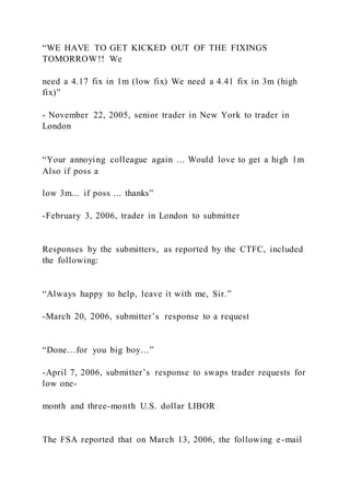 “WE HAVE TO GET KICKED OUT OF THE FIXINGS
TOMORROW!! We
need a 4.17 fix in 1m (low fix) We need a 4.41 fix in 3m (high
fix)”
- November 22, 2005, senior trader in New York to trader in
London
“Your annoying colleague again ... Would love to get a high 1m
Also if poss a
low 3m... if poss ... thanks”
-February 3, 2006, trader in London to submitter
Responses by the submitters, as reported by the CTFC, included
the following:
“Always happy to help, leave it with me, Sir.”
-March 20, 2006, submitter’s response to a request
“Done…for you big boy…”
-April 7, 2006, submitter’s response to swaps trader requests for
low one-
month and three-month U.S. dollar LIBOR
The FSA reported that on March 13, 2006, the following e-mail
 