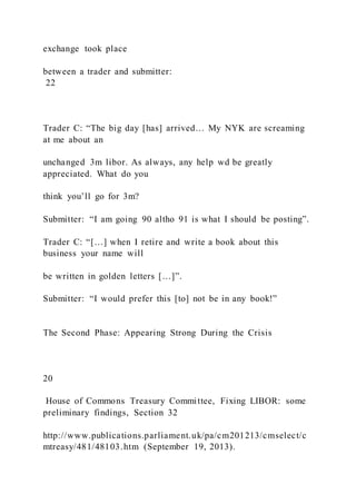 exchange took place
between a trader and submitter:
22
Trader C: “The big day [has] arrived… My NYK are screaming
at me about an
unchanged 3m libor. As always, any help wd be greatly
appreciated. What do you
think you’ll go for 3m?
Submitter: “I am going 90 altho 91 is what I should be posting”.
Trader C: “[…] when I retire and write a book about this
business your name will
be written in golden letters […]”.
Submitter: “I would prefer this [to] not be in any book!”
The Second Phase: Appearing Strong During the Crisis
20
House of Commons Treasury Committee, Fixing LIBOR: some
preliminary findings, Section 32
http://www.publications.parliament.uk/pa/cm201213/cmselect/c
mtreasy/481/48103.htm (September 19, 2013).
 