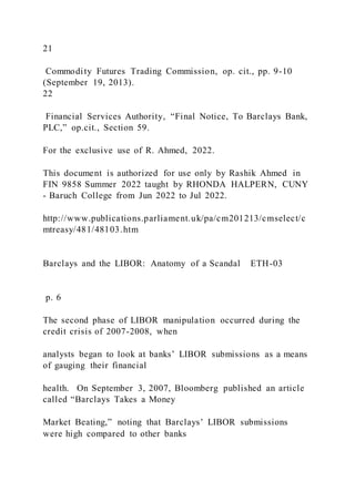 21
Commodity Futures Trading Commission, op. cit., pp. 9-10
(September 19, 2013).
22
Financial Services Authority, “Final Notice, To Barclays Bank,
PLC,” op.cit., Section 59.
For the exclusive use of R. Ahmed, 2022.
This document is authorized for use only by Rashik Ahmed in
FIN 9858 Summer 2022 taught by RHONDA HALPERN, CUNY
- Baruch College from Jun 2022 to Jul 2022.
http://www.publications.parliament.uk/pa/cm201213/cmselect/c
mtreasy/481/48103.htm
Barclays and the LIBOR: Anatomy of a Scandal ETH-03
p. 6
The second phase of LIBOR manipulation occurred during the
credit crisis of 2007-2008, when
analysts began to look at banks’ LIBOR submissions as a means
of gauging their financial
health. On September 3, 2007, Bloomberg published an article
called “Barclays Takes a Money
Market Beating,” noting that Barclays’ LIBOR submissions
were high compared to other banks
 