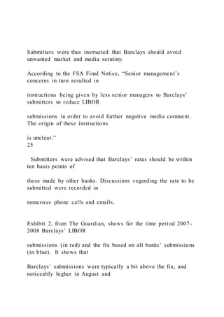 Submitters were thus instructed that Barclays should avoid
unwanted market and media scrutiny.
According to the FSA Final Notice, “Senior management’s
concerns in turn resulted in
instructions being given by less senior managers to Barclays’
submitters to reduce LIBOR
submissions in order to avoid further negative media comment.
The origin of these instructions
is unclear.”
25
Submitters were advised that Barclays’ rates should be within
ten basis points of
those made by other banks. Discussions regarding the rate to be
submitted were recorded in
numerous phone calls and emails.
Exhibit 2, from The Guardian, shows for the time period 2007-
2008 Barclays’ LIBOR
submissions (in red) and the fix based on all banks’ submissions
(in blue). It shows that
Barclays’ submissions were typically a bit above the fix, and
noticeably higher in August and
 