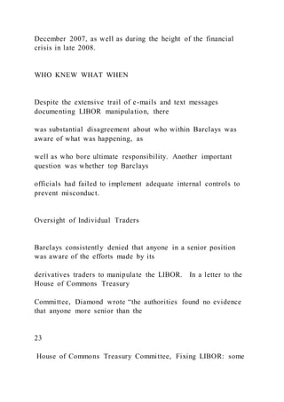 December 2007, as well as during the height of the financial
crisis in late 2008.
WHO KNEW WHAT WHEN
Despite the extensive trail of e-mails and text messages
documenting LIBOR manipulation, there
was substantial disagreement about who within Barclays was
aware of what was happening, as
well as who bore ultimate responsibility. Another important
question was whether top Barclays
officials had failed to implement adequate internal controls to
prevent misconduct.
Oversight of Individual Traders
Barclays consistently denied that anyone in a senior position
was aware of the efforts made by its
derivatives traders to manipulate the LIBOR. In a letter to the
House of Commons Treasury
Committee, Diamond wrote “the authorities found no evidence
that anyone more senior than the
23
House of Commons Treasury Committee, Fixing LIBOR: some
 