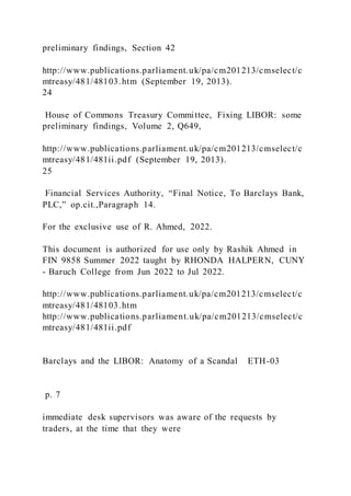 preliminary findings, Section 42
http://www.publications.parliament.uk/pa/cm201213/cmselect/c
mtreasy/481/48103.htm (September 19, 2013).
24
House of Commons Treasury Committee, Fixing LIBOR: some
preliminary findings, Volume 2, Q649,
http://www.publications.parliament.uk/pa/cm201213/cmselect/c
mtreasy/481/481ii.pdf (September 19, 2013).
25
Financial Services Authority, “Final Notice, To Barclays Bank,
PLC,” op.cit.,Paragraph 14.
For the exclusive use of R. Ahmed, 2022.
This document is authorized for use only by Rashik Ahmed in
FIN 9858 Summer 2022 taught by RHONDA HALPERN, CUNY
- Baruch College from Jun 2022 to Jul 2022.
http://www.publications.parliament.uk/pa/cm201213/cmselect/c
mtreasy/481/48103.htm
http://www.publications.parliament.uk/pa/cm201213/cmselect/c
mtreasy/481/481ii.pdf
Barclays and the LIBOR: Anatomy of a Scandal ETH-03
p. 7
immediate desk supervisors was aware of the requests by
traders, at the time that they were
 