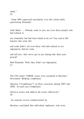 made.”
26
Some MPs expressed incredulity over this claim while
questioning Diamond:
John Mann: … Nobody came to you, not even those people who
had refused to
act criminally but had been asked to do so? You said to Mr.
Garnier that some did
and some didn’t. So even those who had refused to act
improperly did not come
and tell you—that never got to you during that three-year
period?
Bob Diamond: Well, they didn’t act improperly.
27
The FSA noted “LIBOR issues were escalated to Barclays’
Investment Banking compliance
function (“Compliance”) on three occasions during 2007 and
2008. In each case Compliance
failed to assess and address the issues effectively.”
28
An external review commissioned by
Barclays concluded that individual employees who were
 