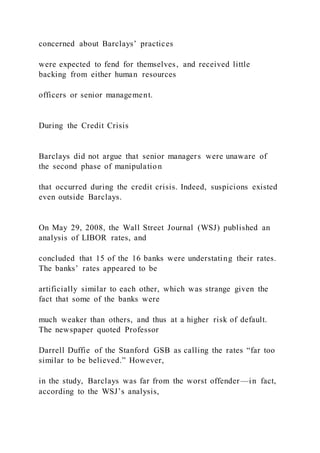 concerned about Barclays’ practices
were expected to fend for themselves, and received little
backing from either human resources
officers or senior management.
During the Credit Crisis
Barclays did not argue that senior managers were unaware of
the second phase of manipulation
that occurred during the credit crisis. Indeed, suspicions existed
even outside Barclays.
On May 29, 2008, the Wall Street Journal (WSJ) published an
analysis of LIBOR rates, and
concluded that 15 of the 16 banks were understating their rates.
The banks’ rates appeared to be
artificially similar to each other, which was strange given the
fact that some of the banks were
much weaker than others, and thus at a higher risk of default.
The newspaper quoted Professor
Darrell Duffie of the Stanford GSB as calling the rates “far too
similar to be believed.” However,
in the study, Barclays was far from the worst offender—in fact,
according to the WSJ’s analysis,
 