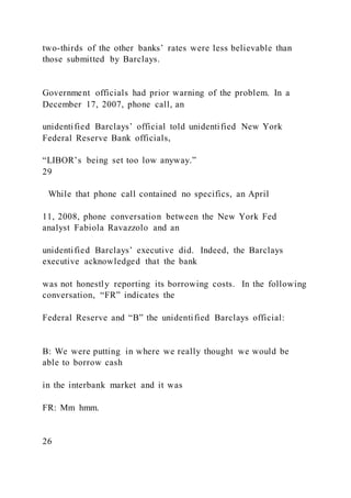 two-thirds of the other banks’ rates were less believable than
those submitted by Barclays.
Government officials had prior warning of the problem. In a
December 17, 2007, phone call, an
unidentified Barclays’ official told unidentified New York
Federal Reserve Bank officials,
“LIBOR’s being set too low anyway.”
29
While that phone call contained no specifics, an April
11, 2008, phone conversation between the New York Fed
analyst Fabiola Ravazzolo and an
unidentified Barclays’ executive did. Indeed, the Barclays
executive acknowledged that the bank
was not honestly reporting its borrowing costs. In the following
conversation, “FR” indicates the
Federal Reserve and “B” the unidentified Barclays official:
B: We were putting in where we really thought we would be
able to borrow cash
in the interbank market and it was
FR: Mm hmm.
26
 