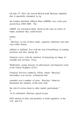 On June 27, 2012, the storied British bank Barclays admitted
that it repeatedly attempted to rig
the London Interbank Offered Rate (LIBOR) over a four-year
period from 2005-2009. The
LIBOR was calculated daily, based on the rates at which 16
banks estimated they could borrow
money.
2
Barclays, as one of these banks, regularly submitted rates that
were either falsely
inflated or deflated, first with the aim of benefitting its trading
positions and later, during the
financial crisis, with the intention of projecting an image of
strength and solvency. Tracy
McDermott, acting director of enforcement and financial crime
at the United Kingdom (U.K.)
Financial Services Authority (FSA), stated: “Barclays’
misconduct was serious, widespread and
extended over a number of years…Barclays’ behavior
threatened the integrity of the rates with
the risk of serious harm to other market participants.”
3
In its settlement, Barclays agreed to pay
$453 million in fines and penalties to bank regulators in the
U.K. and U.S.
 