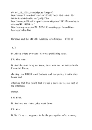 r/April_11_2008_transcript.pdf#page=7
http://www.ft.com/intl/cms/s/0/1734757a-c157-11e1-8179-
00144feabdc0.html#axzz2jnPjoZLm
http://www.publications.parliament.uk/pa/cm201213/cmselect/c
mtreasy/481/481ii.pdf
http://money.cnn.com/2012/07/13/investing/geithner-libor-
barclays/index.htm
Barclays and the LIBOR: Anatomy of a Scandal ETH-03
p. 8
B: Above where everyone else was publishing rates.
FR: Mm hmm.
B: And the next thing we knew, there was um, an article in the
Financial Times,
charting our LIBOR contributions and comparing it with other
banks and
inferring that this meant that we had a problem raising cash in
the interbank
market.
FR: Yeah.
B: And um, our share price went down.
FR: Yes.
B: So it’s never supposed to be the prerogative of a, a money
 