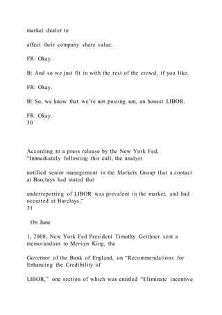 market dealer to
affect their company share value.
FR: Okay.
B: And so we just fit in with the rest of the crowd, if you like.
FR: Okay.
B: So, we know that we’re not posting um, an honest LIBOR.
FR: Okay.
30
According to a press release by the New York Fed,
“Immediately following this call, the analyst
notified senior management in the Markets Group that a contact
at Barclays had stated that
underreporting of LIBOR was prevalent in the market, and had
occurred at Barclays.”
31
On June
1, 2008, New York Fed President Timothy Geithner sent a
memorandum to Mervyn King, the
Governor of the Bank of England, on “Recommendations for
Enhancing the Credibility of
LIBOR,” one section of which was entitled “Eliminate incentive
 