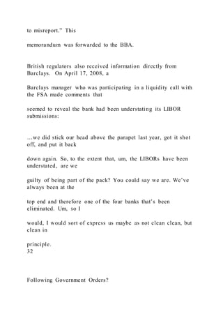 to misreport.” This
memorandum was forwarded to the BBA.
British regulators also received information directly from
Barclays. On April 17, 2008, a
Barclays manager who was participating in a liquidity call with
the FSA made comments that
seemed to reveal the bank had been understating its LIBOR
submissions:
…we did stick our head above the parapet last year, got it shot
off, and put it back
down again. So, to the extent that, um, the LIBORs have been
understated, are we
guilty of being part of the pack? You could say we are. We’ve
always been at the
top end and therefore one of the four banks that’s been
eliminated. Um, so I
would, I would sort of express us maybe as not clean clean, but
clean in
principle.
32
Following Government Orders?
 
