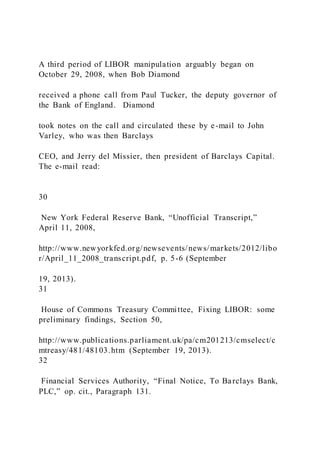 A third period of LIBOR manipulation arguably began on
October 29, 2008, when Bob Diamond
received a phone call from Paul Tucker, the deputy governor of
the Bank of England. Diamond
took notes on the call and circulated these by e-mail to John
Varley, who was then Barclays
CEO, and Jerry del Missier, then president of Barclays Capital.
The e-mail read:
30
New York Federal Reserve Bank, “Unofficial Transcript,”
April 11, 2008,
http://www.newyorkfed.org/newsevents/news/markets/2012/libo
r/April_11_2008_transcript.pdf, p. 5-6 (September
19, 2013).
31
House of Commons Treasury Committee, Fixing LIBOR: some
preliminary findings, Section 50,
http://www.publications.parliament.uk/pa/cm201213/cmselect/c
mtreasy/481/48103.htm (September 19, 2013).
32
Financial Services Authority, “Final Notice, To Barclays Bank,
PLC,” op. cit., Paragraph 131.
 