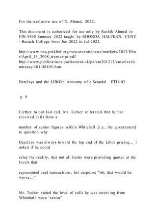 For the exclusive use of R. Ahmed, 2022.
This document is authorized for use only by Rashik Ahmed in
FIN 9858 Summer 2022 taught by RHONDA HALPERN, CUNY
- Baruch College from Jun 2022 to Jul 2022.
http://www.newyorkfed.org/newsevents/news/markets/2012/libo
r/April_11_2008_transcript.pdf
http://www.publications.parliament.uk/pa/cm201213/cmselect/c
mtreasy/481/48103.htm
Barclays and the LIBOR: Anatomy of a Scandal ETH-03
p. 9
Further to our last call, Mr. Tucker reiterated that he had
received calls from a
number of senior figures within Whitehall [i.e., the government]
to question why
Barclays was always toward the top end of the Libor pricing… I
asked if he could
relay the reality, that not all banks were providing quotes at the
levels that
represented real transactions, his response “oh, that would be
worse…”
Mr. Tucker stated the level of calls he was receiving from
Whitehall were ‘senior’
 