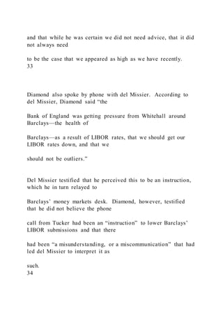 and that while he was certain we did not need advice, that it did
not always need
to be the case that we appeared as high as we have recently.
33
Diamond also spoke by phone with del Missier. According to
del Missier, Diamond said “the
Bank of England was getting pressure from Whitehall around
Barclays—the health of
Barclays—as a result of LIBOR rates, that we should get our
LIBOR rates down, and that we
should not be outliers.”
Del Missier testified that he perceived this to be an instruction,
which he in turn relayed to
Barclays’ money markets desk. Diamond, however, testified
that he did not believe the phone
call from Tucker had been an “instruction” to lower Barclays’
LIBOR submissions and that there
had been “a misunderstanding, or a miscommunication” that had
led del Missier to interpret it as
such.
34
 