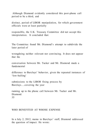 Although Diamond evidently considered this post-phone call
period to be a third, and
distinct, period of LIBOR manipulation, for which government
officials were at least partially
responsible, the U.K. Treasury Committee did not accept this
interpretation. It concluded that:
The Committee found Mr. Diamond’s attempt to subdivide the
later period of
wrongdoing neither relevant nor convincing. It does not appear
that the
conversation between Mr. Tucker and Mr. Diamond made a
fundamental
difference to Barclays’ behavior, given the repeated instances of
‘low-balling’
submissions to the LIBOR fixing process by
Barclays….covering the year
running up to the phone call between Mr. Tucker and Mr.
Diamond.
35
WHO BENEFITED AT WHOSE EXPENSE
In a July 2, 2012, memo to Barclays’ staff, Diamond addressed
the question of impact. He wrote:
 