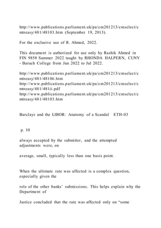 http://www.publications.parliament.uk/pa/cm201213/cmselect/c
mtreasy/481/48103.htm (September 19, 2013).
For the exclusive use of R. Ahmed, 2022.
This document is authorized for use only by Rashik Ahmed in
FIN 9858 Summer 2022 taught by RHONDA HALPERN, CUNY
- Baruch College from Jun 2022 to Jul 2022.
http://www.publications.parliament.uk/pa/cm201213/cmselect/c
mtreasy/481/48106.htm
http://www.publications.parliament.uk/pa/cm201213/cmselect/c
mtreasy/481/481ii.pdf
http://www.publications.parliament.uk/pa/cm201213/cmselect/c
mtreasy/481/48103.htm
Barclays and the LIBOR: Anatomy of a Scandal ETH-03
p. 10
always accepted by the submitter, and the attempted
adjustments were, on
average, small, typically less than one basis point.
When the ultimate rate was affected is a complex question,
especially given the
role of the other banks’ submissions. This helps explain why the
Department of
Justice concluded that the rate was affected only on “some
 