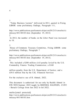 4
1
“Today Business Lecture” delivered in 2011, quoted in Fixing
LIBOR: some preliminary findings, Paragraph 111,
http://www.publications.parliament.uk/pa/cm201213/cmselect/c
mtreasy/481/48103.htm (September 19, 2013)
2
In 2012, the number of banks on the Libor Panel was increased
to 18.
3
House of Commons Treasury Committee, Fixing LIBOR: some
preliminary findings, Paragraph 7
http://www.publications.parliament.uk/pa/cm201213/cmselect/c
mtreasy/481/48103.htm (September 19, 2013).
4
This included a $200 million civil penalty levied by the U.S.
Commodity Futures Trading Commission; a $160
million penalty from the U.S. Department of Justice; and a
£59.5 million fine by the U.K. Financial Services
For the exclusive use of R. Ahmed, 2022.
This document is authorized for use only by Rashik Ahmed in
FIN 9858 Summer 2022 taught by RHONDA HALPERN, CUNY
- Baruch College from Jun 2022 to Jul 2022.
mailto:[email protected]
http://www.publications.parliament.uk/pa/cm201213/cmselect/c
mtreasy/481/48103.htm
 