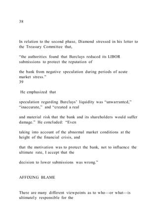 38
In relation to the second phase, Diamond stressed in his letter to
the Treasury Committee that,
“the authorities found that Barclays reduced its LIBOR
submissions to protect the reputation of
the bank from negative speculation during periods of acute
market stress.”
39
He emphasized that
speculation regarding Barclays’ liquidity was “unwarranted,”
“inaccurate,” and “created a real
and material risk that the bank and its shareholders would suffer
damage.” He concluded: “Even
taking into account of the abnormal market conditions at the
height of the financial crisis, and
that the motivation was to protect the bank, not to influence the
ultimate rate, I accept that the
decision to lower submissions was wrong.”
AFFIXING BLAME
There are many different viewpoints as to who—or what—is
ultimately responsible for the
 