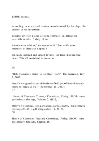 LIBOR scandal.
According to an external review commissioned by Barclays, the
culture of the investment
banking division placed a strong emphasis on delivering
desirable results. “Many of our
interviewees told us,” the report said, “that while some
members of Barclays Capital’s
top team inspired and valued loyalty, the team disliked bad
news. This all combined to create an
36
“Bob Diamond’s memo to Barclays’ staff,” The Guardian, July
2, 2012,
http://www.guardian.co.uk/business/2012/jul/02/bob-diamond-
memo-to-barclays-staff (September 20, 2013).
37
House of Commons Treasury Committee, Fixing LIBOR: some
preliminary findings, Volume 2, Q122,
http://www.publications.parliament.uk/pa/cm201213/cmselect/c
mtreasy/481/481ii.pdf (September 19, 2013).
38
House of Commons Treasury Committee, Fixing LIBOR: some
preliminary findings, Section 28,
 