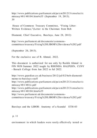 http://www.publications.parliament.uk/pa/cm201213/cmselect/c
mtreasy/481/48104.htm#n35 (September 19, 2013).
39
House of Commons Treasury Committee, “Fixing Libor:
Written Evidence,”(Letter to the Chairman from Bob
Diamond, Chief Executive, Barclays, June 28, 2012)
http://www.parliament.uk/documents/commons-
committees/treasury/Fixing%20LIBOR%20evidence%202.pdf
(September 20, 2013).
For the exclusive use of R. Ahmed, 2022.
This document is authorized for use only by Rashik Ahmed in
FIN 9858 Summer 2022 taught by RHONDA HALPERN, CUNY
- Baruch College from Jun 2022 to Jul 2022.
http://www.guardian.co.uk/business/2012/jul/0 2/bob-diamond-
memo-to-barclays-staff
http://www.publications.parliament.uk/pa/cm201213/cmselect/c
mtreasy/481/481ii.pdf
http://www.publications.parliament.uk/pa/cm201213/cmselect/c
mtreasy/481/48104.htm#n35
http://www.parliament.uk/documents/commons-
committees/treasury/Fixing%20LIBOR%20evidence%202.pdf
Barclays and the LIBOR: Anatomy of a Scandal ETH-03
p. 11
environment in which leaders were rarely effectively tested or
 